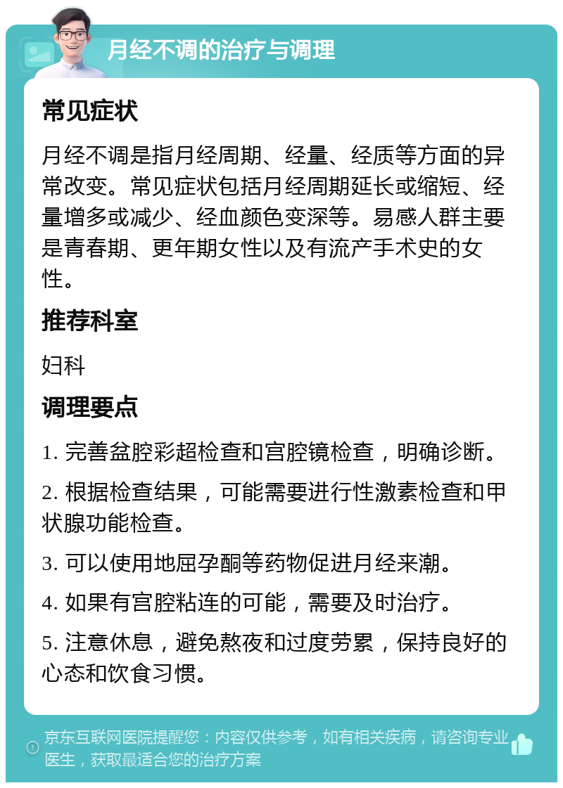 月经不调的治疗与调理 常见症状 月经不调是指月经周期、经量、经质等方面的异常改变。常见症状包括月经周期延长或缩短、经量增多或减少、经血颜色变深等。易感人群主要是青春期、更年期女性以及有流产手术史的女性。 推荐科室 妇科 调理要点 1. 完善盆腔彩超检查和宫腔镜检查，明确诊断。 2. 根据检查结果，可能需要进行性激素检查和甲状腺功能检查。 3. 可以使用地屈孕酮等药物促进月经来潮。 4. 如果有宫腔粘连的可能，需要及时治疗。 5. 注意休息，避免熬夜和过度劳累，保持良好的心态和饮食习惯。