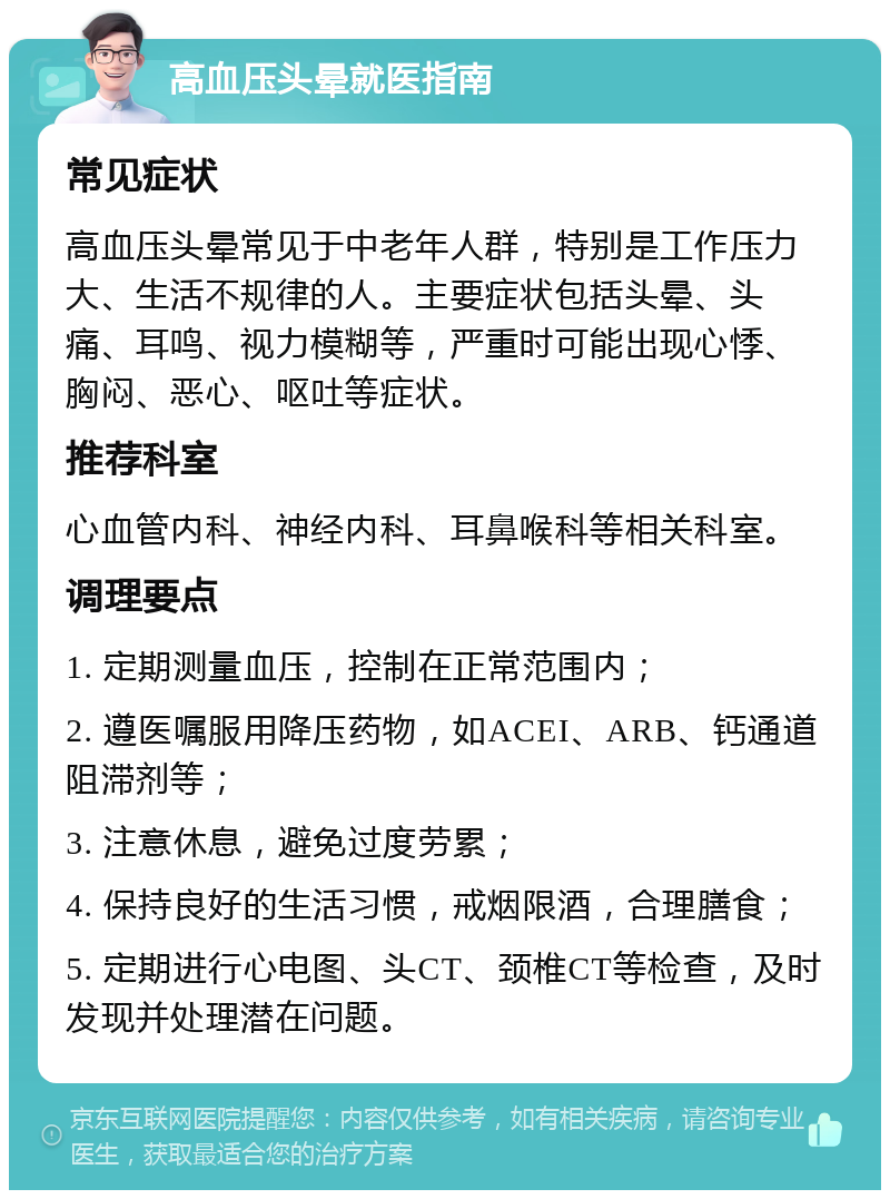 高血压头晕就医指南 常见症状 高血压头晕常见于中老年人群，特别是工作压力大、生活不规律的人。主要症状包括头晕、头痛、耳鸣、视力模糊等，严重时可能出现心悸、胸闷、恶心、呕吐等症状。 推荐科室 心血管内科、神经内科、耳鼻喉科等相关科室。 调理要点 1. 定期测量血压，控制在正常范围内； 2. 遵医嘱服用降压药物，如ACEI、ARB、钙通道阻滞剂等； 3. 注意休息，避免过度劳累； 4. 保持良好的生活习惯，戒烟限酒，合理膳食； 5. 定期进行心电图、头CT、颈椎CT等检查，及时发现并处理潜在问题。