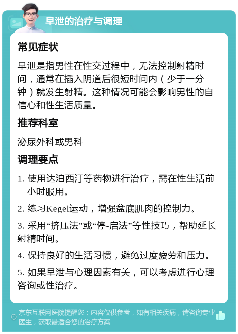 早泄的治疗与调理 常见症状 早泄是指男性在性交过程中，无法控制射精时间，通常在插入阴道后很短时间内（少于一分钟）就发生射精。这种情况可能会影响男性的自信心和性生活质量。 推荐科室 泌尿外科或男科 调理要点 1. 使用达泊西汀等药物进行治疗，需在性生活前一小时服用。 2. 练习Kegel运动，增强盆底肌肉的控制力。 3. 采用“挤压法”或“停-启法”等性技巧，帮助延长射精时间。 4. 保持良好的生活习惯，避免过度疲劳和压力。 5. 如果早泄与心理因素有关，可以考虑进行心理咨询或性治疗。