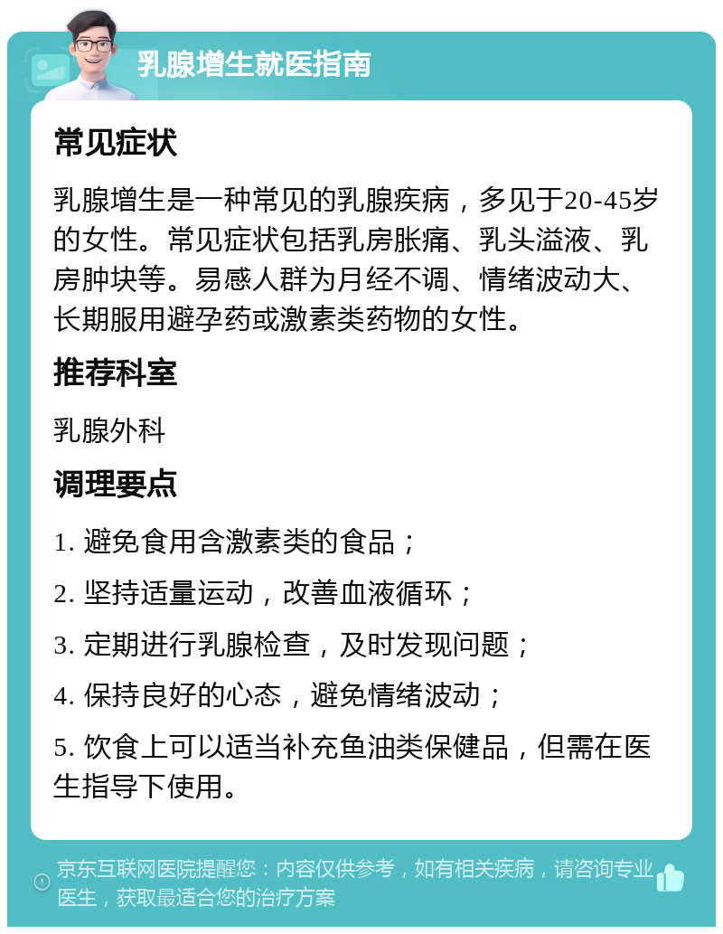 乳腺增生就医指南 常见症状 乳腺增生是一种常见的乳腺疾病，多见于20-45岁的女性。常见症状包括乳房胀痛、乳头溢液、乳房肿块等。易感人群为月经不调、情绪波动大、长期服用避孕药或激素类药物的女性。 推荐科室 乳腺外科 调理要点 1. 避免食用含激素类的食品； 2. 坚持适量运动，改善血液循环； 3. 定期进行乳腺检查，及时发现问题； 4. 保持良好的心态，避免情绪波动； 5. 饮食上可以适当补充鱼油类保健品，但需在医生指导下使用。