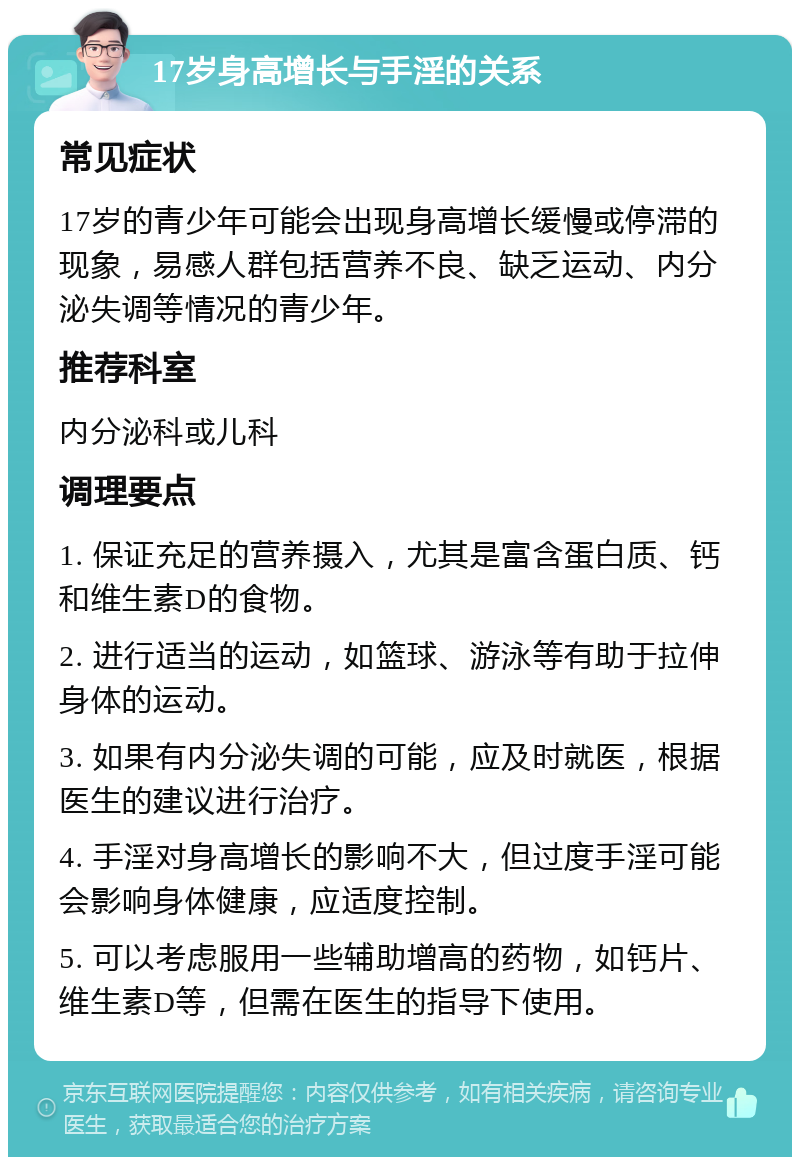 17岁身高增长与手淫的关系 常见症状 17岁的青少年可能会出现身高增长缓慢或停滞的现象，易感人群包括营养不良、缺乏运动、内分泌失调等情况的青少年。 推荐科室 内分泌科或儿科 调理要点 1. 保证充足的营养摄入，尤其是富含蛋白质、钙和维生素D的食物。 2. 进行适当的运动，如篮球、游泳等有助于拉伸身体的运动。 3. 如果有内分泌失调的可能，应及时就医，根据医生的建议进行治疗。 4. 手淫对身高增长的影响不大，但过度手淫可能会影响身体健康，应适度控制。 5. 可以考虑服用一些辅助增高的药物，如钙片、维生素D等，但需在医生的指导下使用。