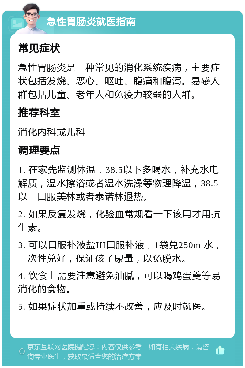 急性胃肠炎就医指南 常见症状 急性胃肠炎是一种常见的消化系统疾病，主要症状包括发烧、恶心、呕吐、腹痛和腹泻。易感人群包括儿童、老年人和免疫力较弱的人群。 推荐科室 消化内科或儿科 调理要点 1. 在家先监测体温，38.5以下多喝水，补充水电解质，温水擦浴或者温水洗澡等物理降温，38.5以上口服美林或者泰诺林退热。 2. 如果反复发烧，化验血常规看一下该用才用抗生素。 3. 可以口服补液盐III口服补液，1袋兑250ml水，一次性兑好，保证孩子尿量，以免脱水。 4. 饮食上需要注意避免油腻，可以喝鸡蛋羹等易消化的食物。 5. 如果症状加重或持续不改善，应及时就医。