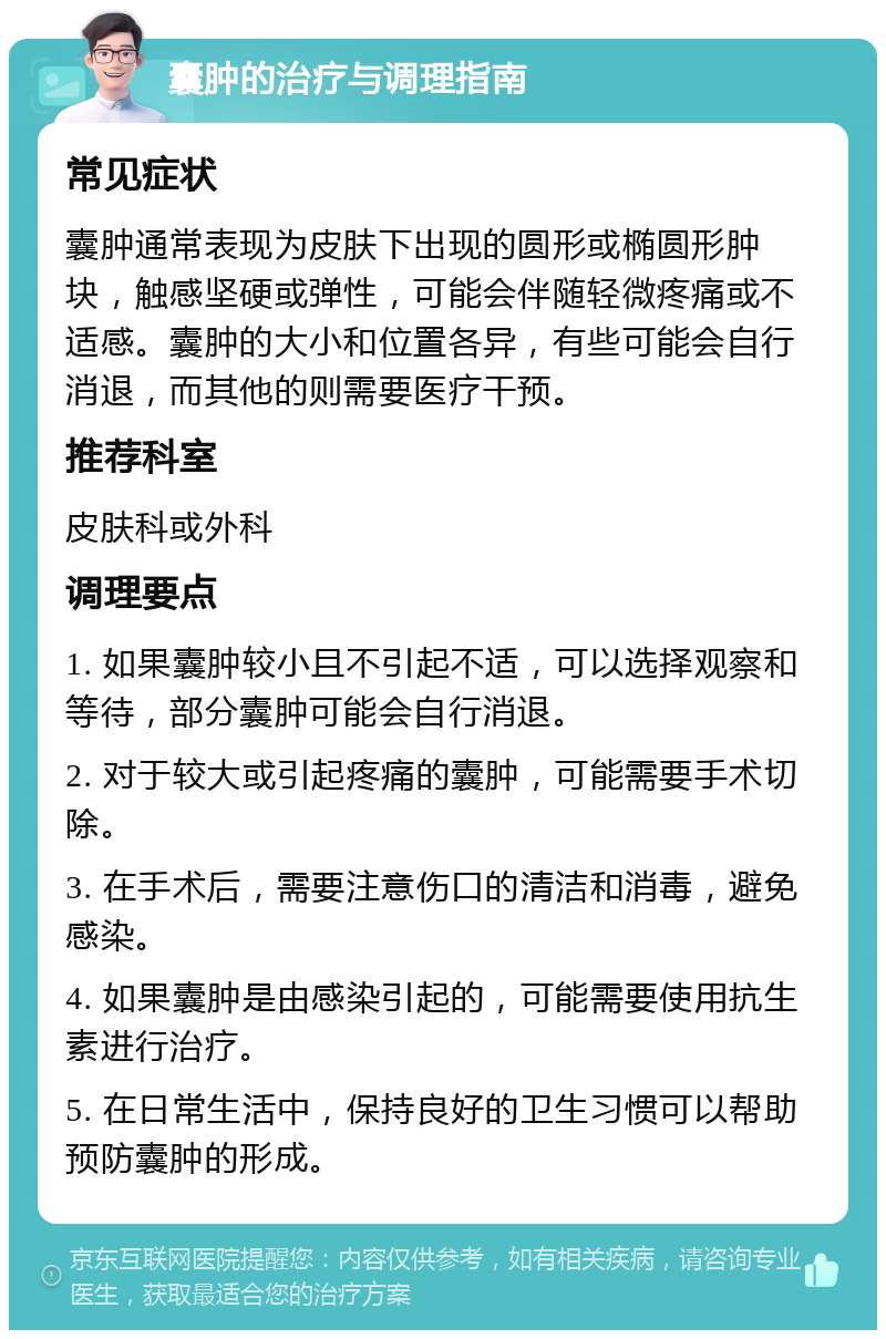 囊肿的治疗与调理指南 常见症状 囊肿通常表现为皮肤下出现的圆形或椭圆形肿块，触感坚硬或弹性，可能会伴随轻微疼痛或不适感。囊肿的大小和位置各异，有些可能会自行消退，而其他的则需要医疗干预。 推荐科室 皮肤科或外科 调理要点 1. 如果囊肿较小且不引起不适，可以选择观察和等待，部分囊肿可能会自行消退。 2. 对于较大或引起疼痛的囊肿，可能需要手术切除。 3. 在手术后，需要注意伤口的清洁和消毒，避免感染。 4. 如果囊肿是由感染引起的，可能需要使用抗生素进行治疗。 5. 在日常生活中，保持良好的卫生习惯可以帮助预防囊肿的形成。