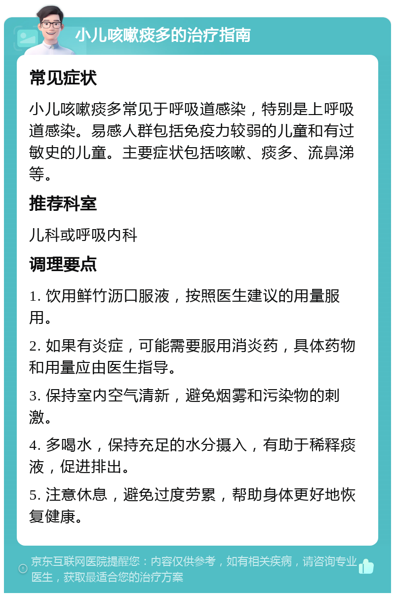 小儿咳嗽痰多的治疗指南 常见症状 小儿咳嗽痰多常见于呼吸道感染，特别是上呼吸道感染。易感人群包括免疫力较弱的儿童和有过敏史的儿童。主要症状包括咳嗽、痰多、流鼻涕等。 推荐科室 儿科或呼吸内科 调理要点 1. 饮用鲜竹沥口服液，按照医生建议的用量服用。 2. 如果有炎症，可能需要服用消炎药，具体药物和用量应由医生指导。 3. 保持室内空气清新，避免烟雾和污染物的刺激。 4. 多喝水，保持充足的水分摄入，有助于稀释痰液，促进排出。 5. 注意休息，避免过度劳累，帮助身体更好地恢复健康。