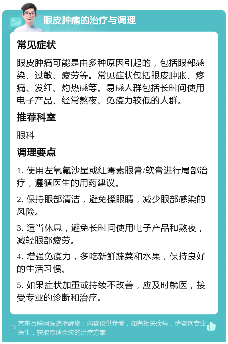 眼皮肿痛的治疗与调理 常见症状 眼皮肿痛可能是由多种原因引起的，包括眼部感染、过敏、疲劳等。常见症状包括眼皮肿胀、疼痛、发红、灼热感等。易感人群包括长时间使用电子产品、经常熬夜、免疫力较低的人群。 推荐科室 眼科 调理要点 1. 使用左氧氟沙星或红霉素眼膏/软膏进行局部治疗，遵循医生的用药建议。 2. 保持眼部清洁，避免揉眼睛，减少眼部感染的风险。 3. 适当休息，避免长时间使用电子产品和熬夜，减轻眼部疲劳。 4. 增强免疫力，多吃新鲜蔬菜和水果，保持良好的生活习惯。 5. 如果症状加重或持续不改善，应及时就医，接受专业的诊断和治疗。