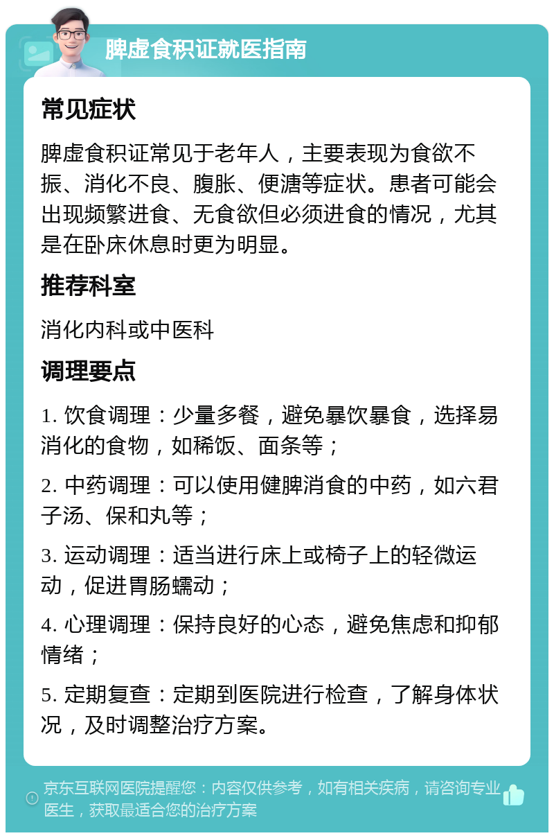 脾虚食积证就医指南 常见症状 脾虚食积证常见于老年人，主要表现为食欲不振、消化不良、腹胀、便溏等症状。患者可能会出现频繁进食、无食欲但必须进食的情况，尤其是在卧床休息时更为明显。 推荐科室 消化内科或中医科 调理要点 1. 饮食调理：少量多餐，避免暴饮暴食，选择易消化的食物，如稀饭、面条等； 2. 中药调理：可以使用健脾消食的中药，如六君子汤、保和丸等； 3. 运动调理：适当进行床上或椅子上的轻微运动，促进胃肠蠕动； 4. 心理调理：保持良好的心态，避免焦虑和抑郁情绪； 5. 定期复查：定期到医院进行检查，了解身体状况，及时调整治疗方案。