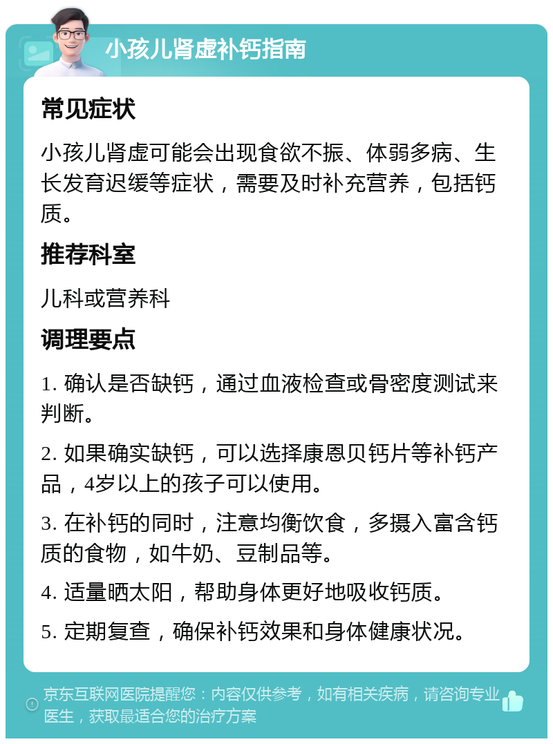 小孩儿肾虚补钙指南 常见症状 小孩儿肾虚可能会出现食欲不振、体弱多病、生长发育迟缓等症状，需要及时补充营养，包括钙质。 推荐科室 儿科或营养科 调理要点 1. 确认是否缺钙，通过血液检查或骨密度测试来判断。 2. 如果确实缺钙，可以选择康恩贝钙片等补钙产品，4岁以上的孩子可以使用。 3. 在补钙的同时，注意均衡饮食，多摄入富含钙质的食物，如牛奶、豆制品等。 4. 适量晒太阳，帮助身体更好地吸收钙质。 5. 定期复查，确保补钙效果和身体健康状况。