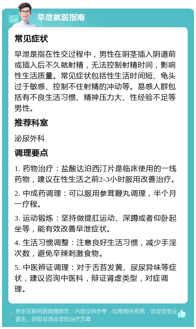 早泄就医指南 常见症状 早泄是指在性交过程中，男性在阴茎插入阴道前或插入后不久就射精，无法控制射精时间，影响性生活质量。常见症状包括性生活时间短、龟头过于敏感、控制不住射精的冲动等。易感人群包括有不良生活习惯、精神压力大、性经验不足等男性。 推荐科室 泌尿外科 调理要点 1. 药物治疗：盐酸达泊西汀片是临床使用的一线药物，建议在性生活之前2-3小时服用改善治疗。 2. 中成药调理：可以服用参茸鞭丸调理，半个月一疗程。 3. 运动锻炼：坚持做提肛运动、深蹲或者仰卧起坐等，能有效改善早泄症状。 4. 生活习惯调整：注意良好生活习惯，减少手淫次数，避免辛辣刺激食物。 5. 中医辨证调理：对于舌苔发黄、尿尿异味等症状，建议咨询中医科，辩证肾虚类型，对症调理。