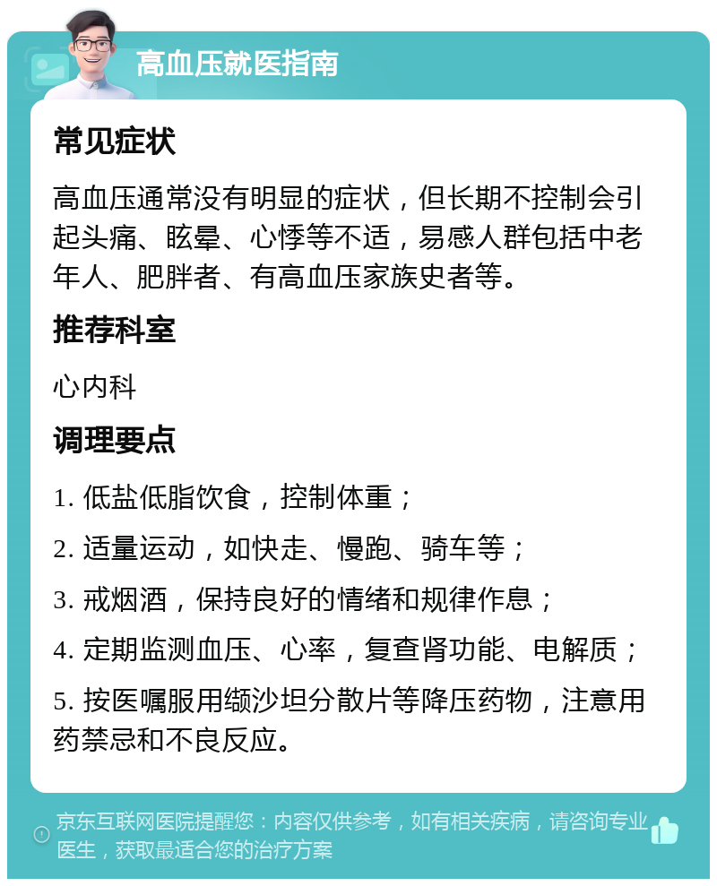 高血压就医指南 常见症状 高血压通常没有明显的症状，但长期不控制会引起头痛、眩晕、心悸等不适，易感人群包括中老年人、肥胖者、有高血压家族史者等。 推荐科室 心内科 调理要点 1. 低盐低脂饮食，控制体重； 2. 适量运动，如快走、慢跑、骑车等； 3. 戒烟酒，保持良好的情绪和规律作息； 4. 定期监测血压、心率，复查肾功能、电解质； 5. 按医嘱服用缬沙坦分散片等降压药物，注意用药禁忌和不良反应。