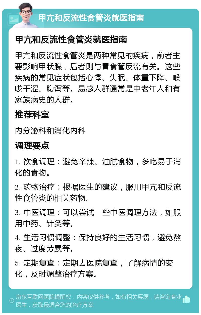 甲亢和反流性食管炎就医指南 甲亢和反流性食管炎就医指南 甲亢和反流性食管炎是两种常见的疾病，前者主要影响甲状腺，后者则与胃食管反流有关。这些疾病的常见症状包括心悸、失眠、体重下降、喉咙干涩、腹泻等。易感人群通常是中老年人和有家族病史的人群。 推荐科室 内分泌科和消化内科 调理要点 1. 饮食调理：避免辛辣、油腻食物，多吃易于消化的食物。 2. 药物治疗：根据医生的建议，服用甲亢和反流性食管炎的相关药物。 3. 中医调理：可以尝试一些中医调理方法，如服用中药、针灸等。 4. 生活习惯调整：保持良好的生活习惯，避免熬夜、过度劳累等。 5. 定期复查：定期去医院复查，了解病情的变化，及时调整治疗方案。