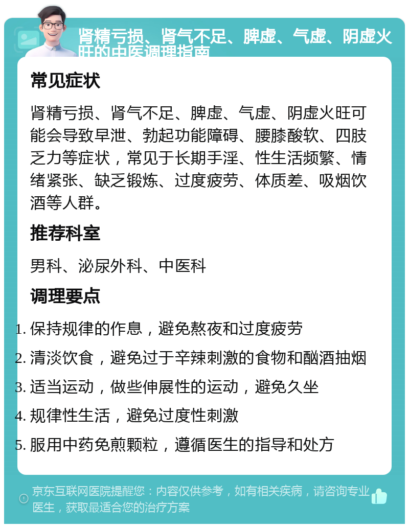 肾精亏损、肾气不足、脾虚、气虚、阴虚火旺的中医调理指南 常见症状 肾精亏损、肾气不足、脾虚、气虚、阴虚火旺可能会导致早泄、勃起功能障碍、腰膝酸软、四肢乏力等症状，常见于长期手淫、性生活频繁、情绪紧张、缺乏锻炼、过度疲劳、体质差、吸烟饮酒等人群。 推荐科室 男科、泌尿外科、中医科 调理要点 保持规律的作息，避免熬夜和过度疲劳 清淡饮食，避免过于辛辣刺激的食物和酗酒抽烟 适当运动，做些伸展性的运动，避免久坐 规律性生活，避免过度性刺激 服用中药免煎颗粒，遵循医生的指导和处方