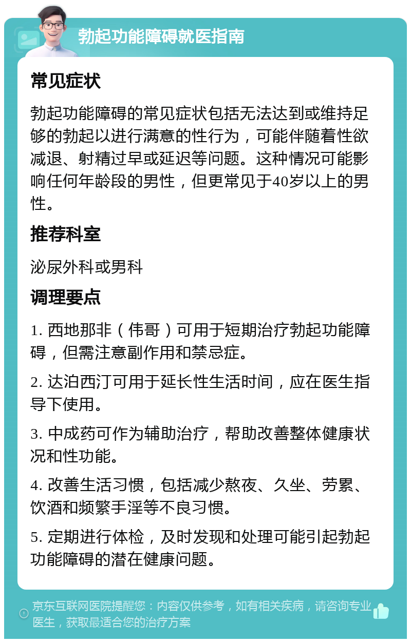 勃起功能障碍就医指南 常见症状 勃起功能障碍的常见症状包括无法达到或维持足够的勃起以进行满意的性行为，可能伴随着性欲减退、射精过早或延迟等问题。这种情况可能影响任何年龄段的男性，但更常见于40岁以上的男性。 推荐科室 泌尿外科或男科 调理要点 1. 西地那非（伟哥）可用于短期治疗勃起功能障碍，但需注意副作用和禁忌症。 2. 达泊西汀可用于延长性生活时间，应在医生指导下使用。 3. 中成药可作为辅助治疗，帮助改善整体健康状况和性功能。 4. 改善生活习惯，包括减少熬夜、久坐、劳累、饮酒和频繁手淫等不良习惯。 5. 定期进行体检，及时发现和处理可能引起勃起功能障碍的潜在健康问题。