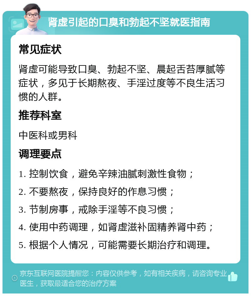 肾虚引起的口臭和勃起不坚就医指南 常见症状 肾虚可能导致口臭、勃起不坚、晨起舌苔厚腻等症状，多见于长期熬夜、手淫过度等不良生活习惯的人群。 推荐科室 中医科或男科 调理要点 1. 控制饮食，避免辛辣油腻刺激性食物； 2. 不要熬夜，保持良好的作息习惯； 3. 节制房事，戒除手淫等不良习惯； 4. 使用中药调理，如肾虚滋补固精养肾中药； 5. 根据个人情况，可能需要长期治疗和调理。