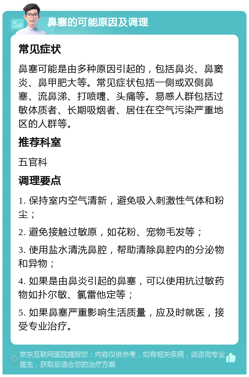 鼻塞的可能原因及调理 常见症状 鼻塞可能是由多种原因引起的，包括鼻炎、鼻窦炎、鼻甲肥大等。常见症状包括一侧或双侧鼻塞、流鼻涕、打喷嚏、头痛等。易感人群包括过敏体质者、长期吸烟者、居住在空气污染严重地区的人群等。 推荐科室 五官科 调理要点 1. 保持室内空气清新，避免吸入刺激性气体和粉尘； 2. 避免接触过敏原，如花粉、宠物毛发等； 3. 使用盐水清洗鼻腔，帮助清除鼻腔内的分泌物和异物； 4. 如果是由鼻炎引起的鼻塞，可以使用抗过敏药物如扑尔敏、氯雷他定等； 5. 如果鼻塞严重影响生活质量，应及时就医，接受专业治疗。