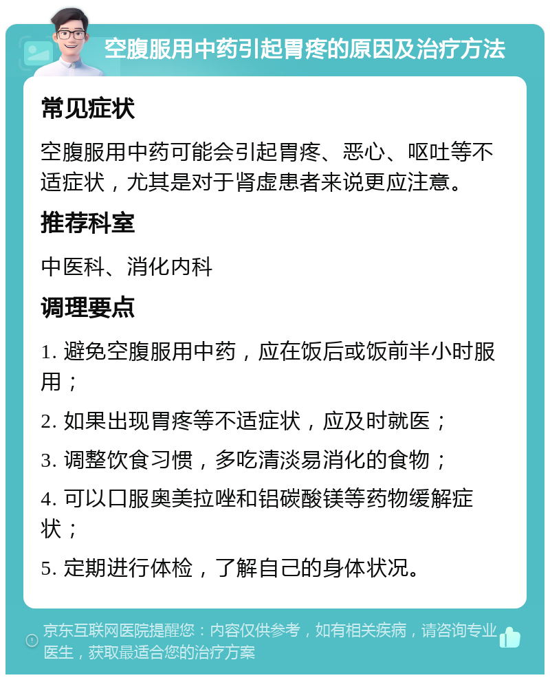 空腹服用中药引起胃疼的原因及治疗方法 常见症状 空腹服用中药可能会引起胃疼、恶心、呕吐等不适症状，尤其是对于肾虚患者来说更应注意。 推荐科室 中医科、消化内科 调理要点 1. 避免空腹服用中药，应在饭后或饭前半小时服用； 2. 如果出现胃疼等不适症状，应及时就医； 3. 调整饮食习惯，多吃清淡易消化的食物； 4. 可以口服奥美拉唑和铝碳酸镁等药物缓解症状； 5. 定期进行体检，了解自己的身体状况。