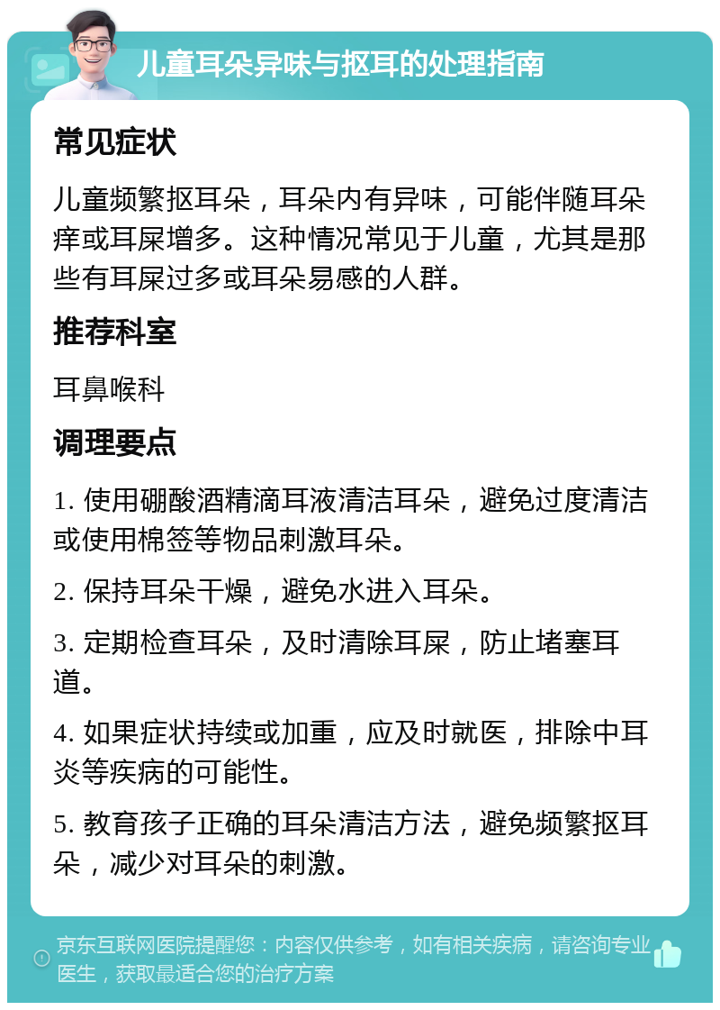 儿童耳朵异味与抠耳的处理指南 常见症状 儿童频繁抠耳朵，耳朵内有异味，可能伴随耳朵痒或耳屎增多。这种情况常见于儿童，尤其是那些有耳屎过多或耳朵易感的人群。 推荐科室 耳鼻喉科 调理要点 1. 使用硼酸酒精滴耳液清洁耳朵，避免过度清洁或使用棉签等物品刺激耳朵。 2. 保持耳朵干燥，避免水进入耳朵。 3. 定期检查耳朵，及时清除耳屎，防止堵塞耳道。 4. 如果症状持续或加重，应及时就医，排除中耳炎等疾病的可能性。 5. 教育孩子正确的耳朵清洁方法，避免频繁抠耳朵，减少对耳朵的刺激。