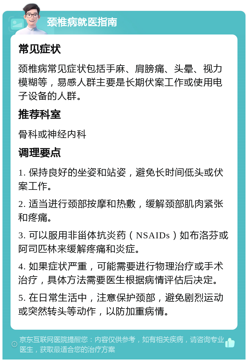 颈椎病就医指南 常见症状 颈椎病常见症状包括手麻、肩膀痛、头晕、视力模糊等，易感人群主要是长期伏案工作或使用电子设备的人群。 推荐科室 骨科或神经内科 调理要点 1. 保持良好的坐姿和站姿，避免长时间低头或伏案工作。 2. 适当进行颈部按摩和热敷，缓解颈部肌肉紧张和疼痛。 3. 可以服用非甾体抗炎药（NSAIDs）如布洛芬或阿司匹林来缓解疼痛和炎症。 4. 如果症状严重，可能需要进行物理治疗或手术治疗，具体方法需要医生根据病情评估后决定。 5. 在日常生活中，注意保护颈部，避免剧烈运动或突然转头等动作，以防加重病情。