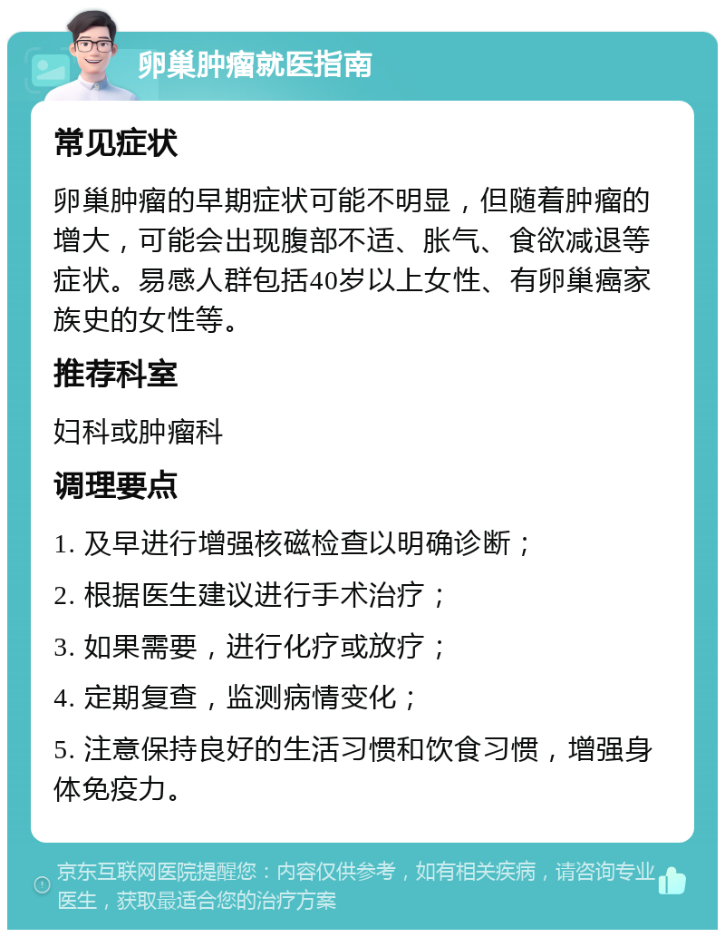 卵巢肿瘤就医指南 常见症状 卵巢肿瘤的早期症状可能不明显，但随着肿瘤的增大，可能会出现腹部不适、胀气、食欲减退等症状。易感人群包括40岁以上女性、有卵巢癌家族史的女性等。 推荐科室 妇科或肿瘤科 调理要点 1. 及早进行增强核磁检查以明确诊断； 2. 根据医生建议进行手术治疗； 3. 如果需要，进行化疗或放疗； 4. 定期复查，监测病情变化； 5. 注意保持良好的生活习惯和饮食习惯，增强身体免疫力。