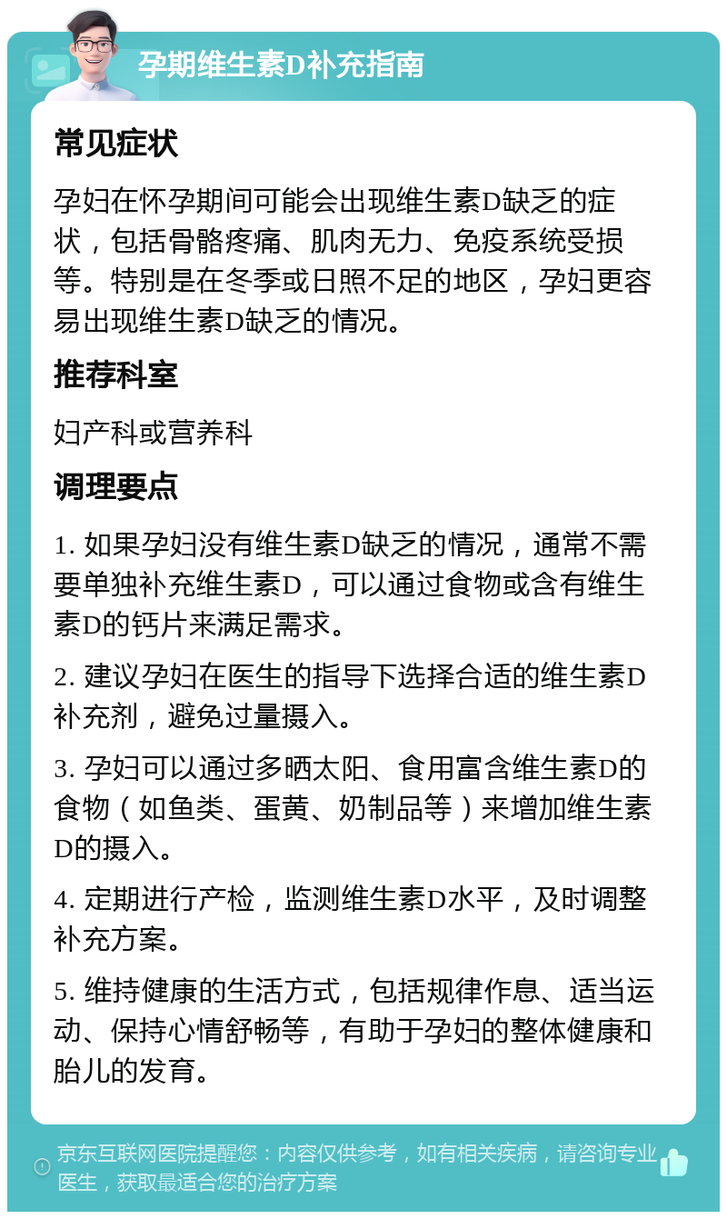 孕期维生素D补充指南 常见症状 孕妇在怀孕期间可能会出现维生素D缺乏的症状，包括骨骼疼痛、肌肉无力、免疫系统受损等。特别是在冬季或日照不足的地区，孕妇更容易出现维生素D缺乏的情况。 推荐科室 妇产科或营养科 调理要点 1. 如果孕妇没有维生素D缺乏的情况，通常不需要单独补充维生素D，可以通过食物或含有维生素D的钙片来满足需求。 2. 建议孕妇在医生的指导下选择合适的维生素D补充剂，避免过量摄入。 3. 孕妇可以通过多晒太阳、食用富含维生素D的食物（如鱼类、蛋黄、奶制品等）来增加维生素D的摄入。 4. 定期进行产检，监测维生素D水平，及时调整补充方案。 5. 维持健康的生活方式，包括规律作息、适当运动、保持心情舒畅等，有助于孕妇的整体健康和胎儿的发育。