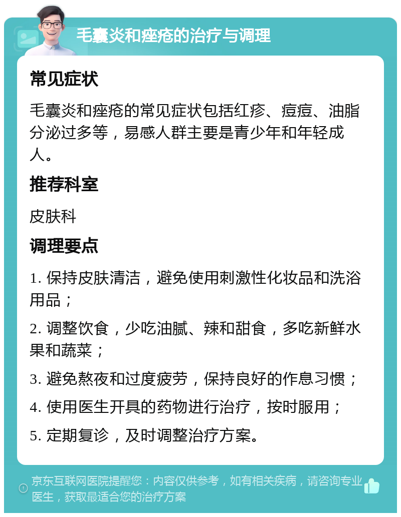 毛囊炎和痤疮的治疗与调理 常见症状 毛囊炎和痤疮的常见症状包括红疹、痘痘、油脂分泌过多等，易感人群主要是青少年和年轻成人。 推荐科室 皮肤科 调理要点 1. 保持皮肤清洁，避免使用刺激性化妆品和洗浴用品； 2. 调整饮食，少吃油腻、辣和甜食，多吃新鲜水果和蔬菜； 3. 避免熬夜和过度疲劳，保持良好的作息习惯； 4. 使用医生开具的药物进行治疗，按时服用； 5. 定期复诊，及时调整治疗方案。