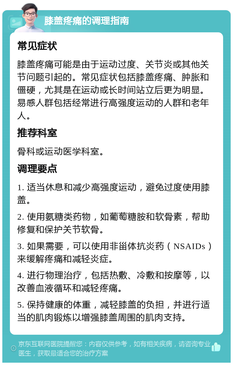 膝盖疼痛的调理指南 常见症状 膝盖疼痛可能是由于运动过度、关节炎或其他关节问题引起的。常见症状包括膝盖疼痛、肿胀和僵硬，尤其是在运动或长时间站立后更为明显。易感人群包括经常进行高强度运动的人群和老年人。 推荐科室 骨科或运动医学科室。 调理要点 1. 适当休息和减少高强度运动，避免过度使用膝盖。 2. 使用氨糖类药物，如葡萄糖胺和软骨素，帮助修复和保护关节软骨。 3. 如果需要，可以使用非甾体抗炎药（NSAIDs）来缓解疼痛和减轻炎症。 4. 进行物理治疗，包括热敷、冷敷和按摩等，以改善血液循环和减轻疼痛。 5. 保持健康的体重，减轻膝盖的负担，并进行适当的肌肉锻炼以增强膝盖周围的肌肉支持。