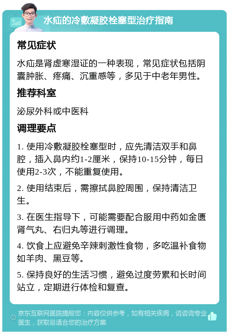 水疝的冷敷凝胶栓塞型治疗指南 常见症状 水疝是肾虚寒湿证的一种表现，常见症状包括阴囊肿胀、疼痛、沉重感等，多见于中老年男性。 推荐科室 泌尿外科或中医科 调理要点 1. 使用冷敷凝胶栓塞型时，应先清洁双手和鼻腔，插入鼻内约1-2厘米，保持10-15分钟，每日使用2-3次，不能重复使用。 2. 使用结束后，需擦拭鼻腔周围，保持清洁卫生。 3. 在医生指导下，可能需要配合服用中药如金匮肾气丸、右归丸等进行调理。 4. 饮食上应避免辛辣刺激性食物，多吃温补食物如羊肉、黑豆等。 5. 保持良好的生活习惯，避免过度劳累和长时间站立，定期进行体检和复查。