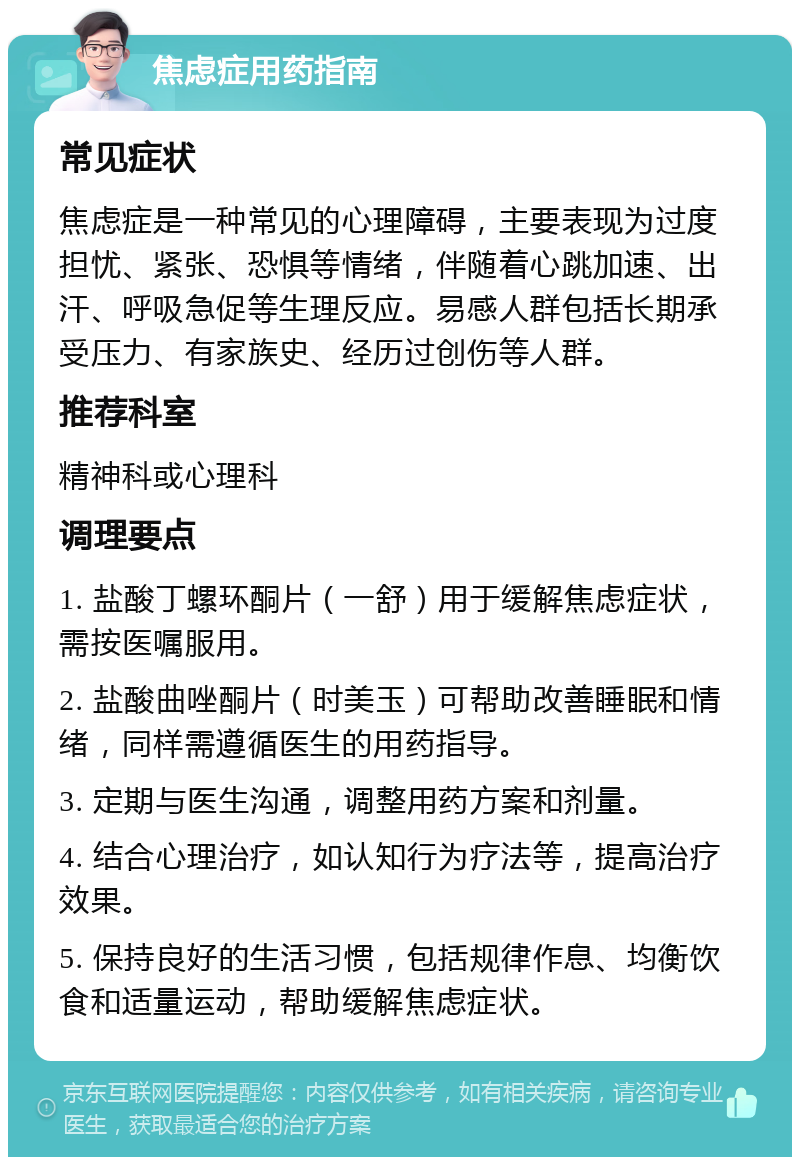 焦虑症用药指南 常见症状 焦虑症是一种常见的心理障碍，主要表现为过度担忧、紧张、恐惧等情绪，伴随着心跳加速、出汗、呼吸急促等生理反应。易感人群包括长期承受压力、有家族史、经历过创伤等人群。 推荐科室 精神科或心理科 调理要点 1. 盐酸丁螺环酮片（一舒）用于缓解焦虑症状，需按医嘱服用。 2. 盐酸曲唑酮片（时美玉）可帮助改善睡眠和情绪，同样需遵循医生的用药指导。 3. 定期与医生沟通，调整用药方案和剂量。 4. 结合心理治疗，如认知行为疗法等，提高治疗效果。 5. 保持良好的生活习惯，包括规律作息、均衡饮食和适量运动，帮助缓解焦虑症状。