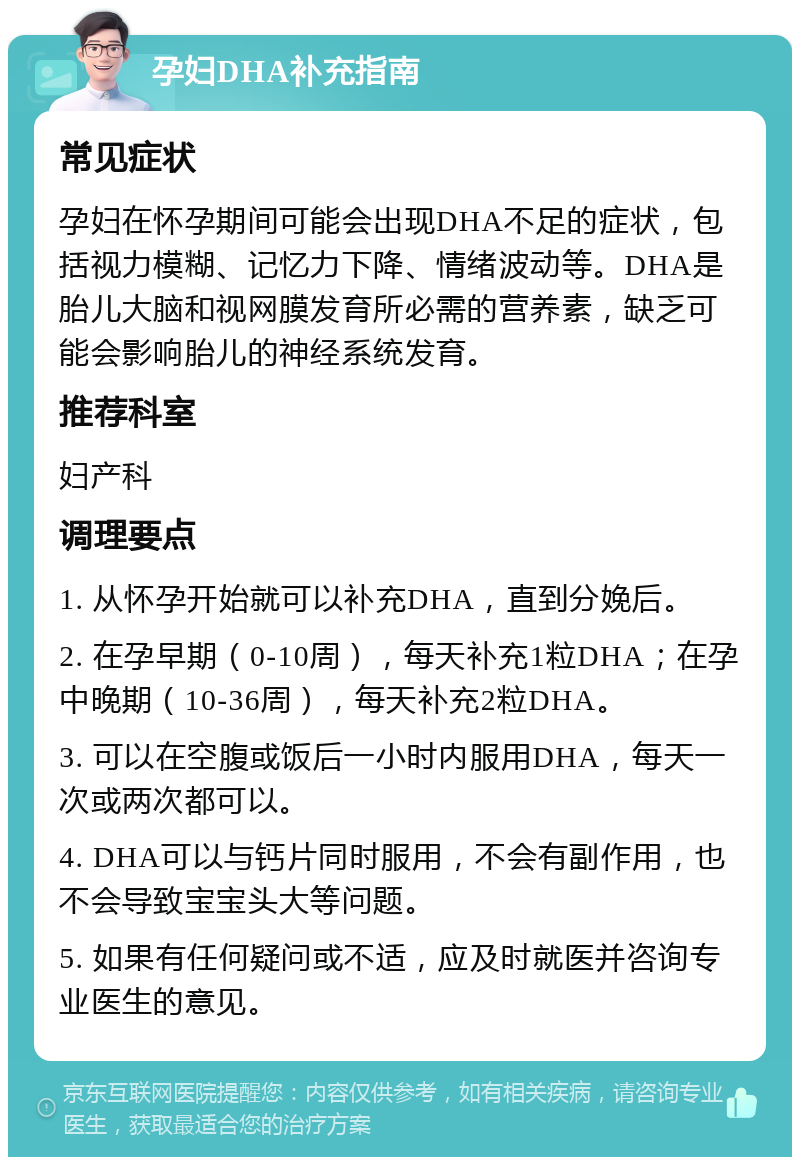 孕妇DHA补充指南 常见症状 孕妇在怀孕期间可能会出现DHA不足的症状，包括视力模糊、记忆力下降、情绪波动等。DHA是胎儿大脑和视网膜发育所必需的营养素，缺乏可能会影响胎儿的神经系统发育。 推荐科室 妇产科 调理要点 1. 从怀孕开始就可以补充DHA，直到分娩后。 2. 在孕早期（0-10周），每天补充1粒DHA；在孕中晚期（10-36周），每天补充2粒DHA。 3. 可以在空腹或饭后一小时内服用DHA，每天一次或两次都可以。 4. DHA可以与钙片同时服用，不会有副作用，也不会导致宝宝头大等问题。 5. 如果有任何疑问或不适，应及时就医并咨询专业医生的意见。