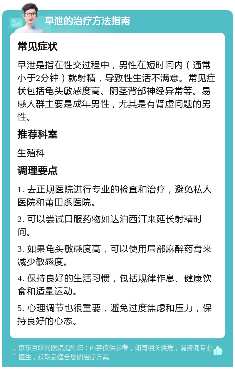 早泄的治疗方法指南 常见症状 早泄是指在性交过程中，男性在短时间内（通常小于2分钟）就射精，导致性生活不满意。常见症状包括龟头敏感度高、阴茎背部神经异常等。易感人群主要是成年男性，尤其是有肾虚问题的男性。 推荐科室 生殖科 调理要点 1. 去正规医院进行专业的检查和治疗，避免私人医院和莆田系医院。 2. 可以尝试口服药物如达泊西汀来延长射精时间。 3. 如果龟头敏感度高，可以使用局部麻醉药膏来减少敏感度。 4. 保持良好的生活习惯，包括规律作息、健康饮食和适量运动。 5. 心理调节也很重要，避免过度焦虑和压力，保持良好的心态。