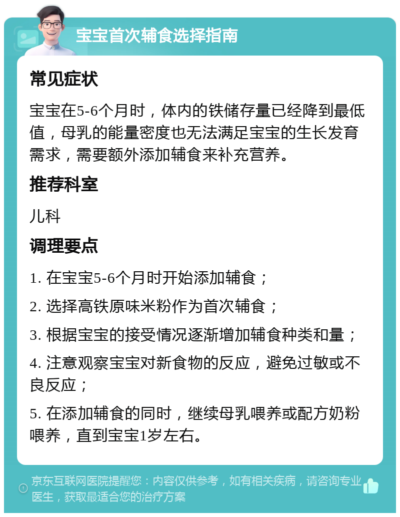 宝宝首次辅食选择指南 常见症状 宝宝在5-6个月时，体内的铁储存量已经降到最低值，母乳的能量密度也无法满足宝宝的生长发育需求，需要额外添加辅食来补充营养。 推荐科室 儿科 调理要点 1. 在宝宝5-6个月时开始添加辅食； 2. 选择高铁原味米粉作为首次辅食； 3. 根据宝宝的接受情况逐渐增加辅食种类和量； 4. 注意观察宝宝对新食物的反应，避免过敏或不良反应； 5. 在添加辅食的同时，继续母乳喂养或配方奶粉喂养，直到宝宝1岁左右。