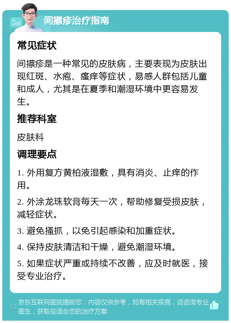 间攃疹治疗指南 常见症状 间攃疹是一种常见的皮肤病，主要表现为皮肤出现红斑、水疱、瘙痒等症状，易感人群包括儿童和成人，尤其是在夏季和潮湿环境中更容易发生。 推荐科室 皮肤科 调理要点 1. 外用复方黄柏液湿敷，具有消炎、止痒的作用。 2. 外涂龙珠软膏每天一次，帮助修复受损皮肤，减轻症状。 3. 避免搔抓，以免引起感染和加重症状。 4. 保持皮肤清洁和干燥，避免潮湿环境。 5. 如果症状严重或持续不改善，应及时就医，接受专业治疗。