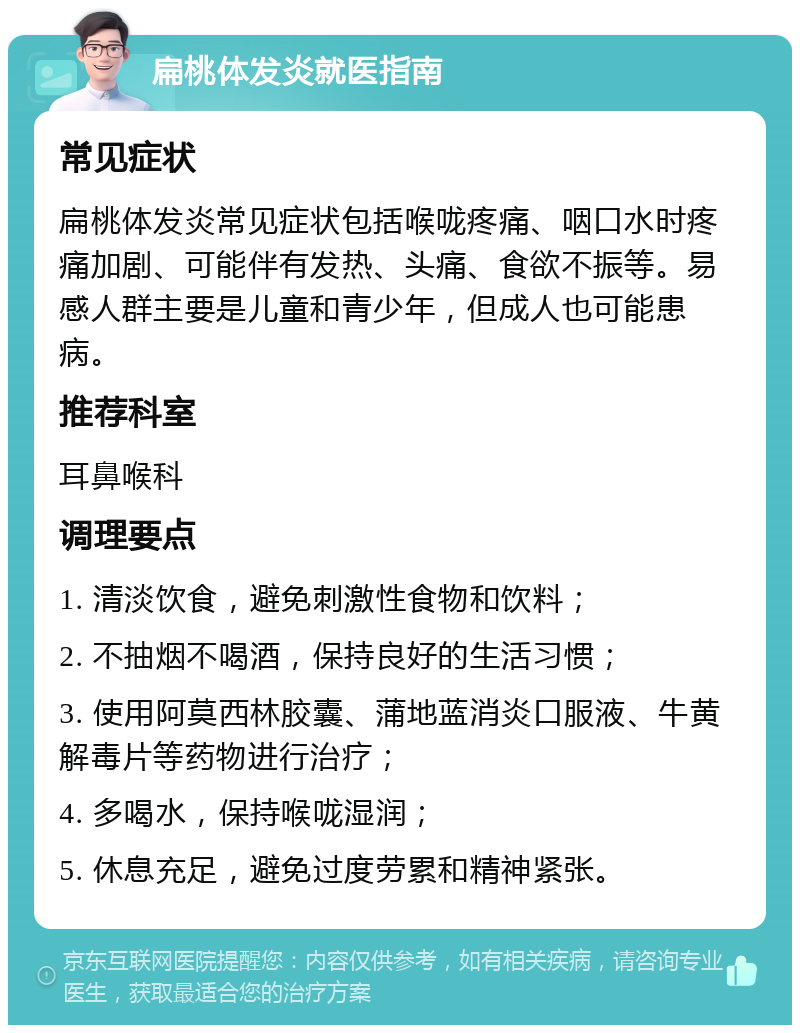 扁桃体发炎就医指南 常见症状 扁桃体发炎常见症状包括喉咙疼痛、咽口水时疼痛加剧、可能伴有发热、头痛、食欲不振等。易感人群主要是儿童和青少年，但成人也可能患病。 推荐科室 耳鼻喉科 调理要点 1. 清淡饮食，避免刺激性食物和饮料； 2. 不抽烟不喝酒，保持良好的生活习惯； 3. 使用阿莫西林胶囊、蒲地蓝消炎口服液、牛黄解毒片等药物进行治疗； 4. 多喝水，保持喉咙湿润； 5. 休息充足，避免过度劳累和精神紧张。