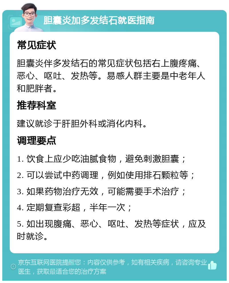 胆囊炎加多发结石就医指南 常见症状 胆囊炎伴多发结石的常见症状包括右上腹疼痛、恶心、呕吐、发热等。易感人群主要是中老年人和肥胖者。 推荐科室 建议就诊于肝胆外科或消化内科。 调理要点 1. 饮食上应少吃油腻食物，避免刺激胆囊； 2. 可以尝试中药调理，例如使用排石颗粒等； 3. 如果药物治疗无效，可能需要手术治疗； 4. 定期复查彩超，半年一次； 5. 如出现腹痛、恶心、呕吐、发热等症状，应及时就诊。