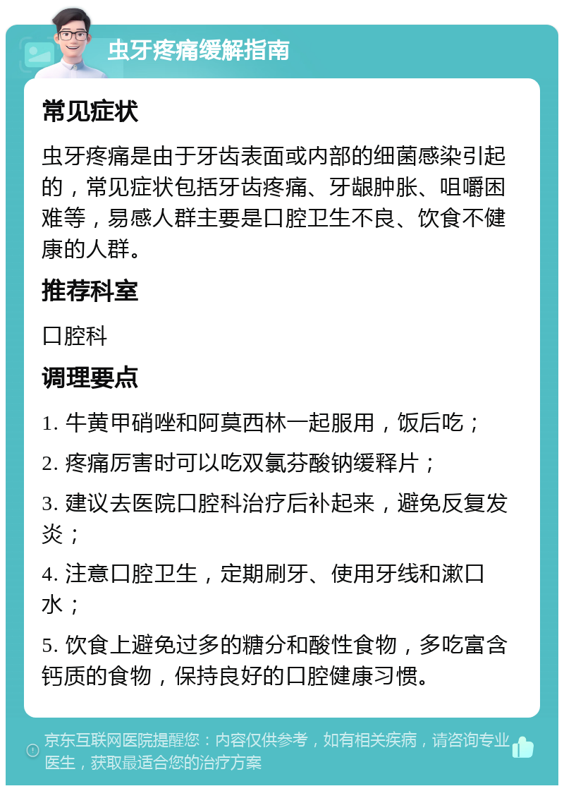 虫牙疼痛缓解指南 常见症状 虫牙疼痛是由于牙齿表面或内部的细菌感染引起的，常见症状包括牙齿疼痛、牙龈肿胀、咀嚼困难等，易感人群主要是口腔卫生不良、饮食不健康的人群。 推荐科室 口腔科 调理要点 1. 牛黄甲硝唑和阿莫西林一起服用，饭后吃； 2. 疼痛厉害时可以吃双氯芬酸钠缓释片； 3. 建议去医院口腔科治疗后补起来，避免反复发炎； 4. 注意口腔卫生，定期刷牙、使用牙线和漱口水； 5. 饮食上避免过多的糖分和酸性食物，多吃富含钙质的食物，保持良好的口腔健康习惯。