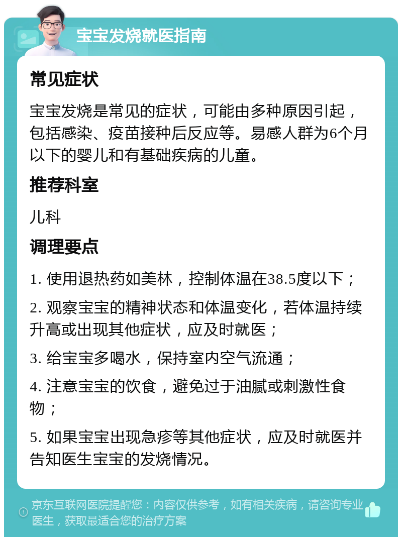 宝宝发烧就医指南 常见症状 宝宝发烧是常见的症状，可能由多种原因引起，包括感染、疫苗接种后反应等。易感人群为6个月以下的婴儿和有基础疾病的儿童。 推荐科室 儿科 调理要点 1. 使用退热药如美林，控制体温在38.5度以下； 2. 观察宝宝的精神状态和体温变化，若体温持续升高或出现其他症状，应及时就医； 3. 给宝宝多喝水，保持室内空气流通； 4. 注意宝宝的饮食，避免过于油腻或刺激性食物； 5. 如果宝宝出现急疹等其他症状，应及时就医并告知医生宝宝的发烧情况。