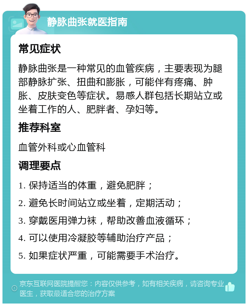 静脉曲张就医指南 常见症状 静脉曲张是一种常见的血管疾病，主要表现为腿部静脉扩张、扭曲和膨胀，可能伴有疼痛、肿胀、皮肤变色等症状。易感人群包括长期站立或坐着工作的人、肥胖者、孕妇等。 推荐科室 血管外科或心血管科 调理要点 1. 保持适当的体重，避免肥胖； 2. 避免长时间站立或坐着，定期活动； 3. 穿戴医用弹力袜，帮助改善血液循环； 4. 可以使用冷凝胶等辅助治疗产品； 5. 如果症状严重，可能需要手术治疗。