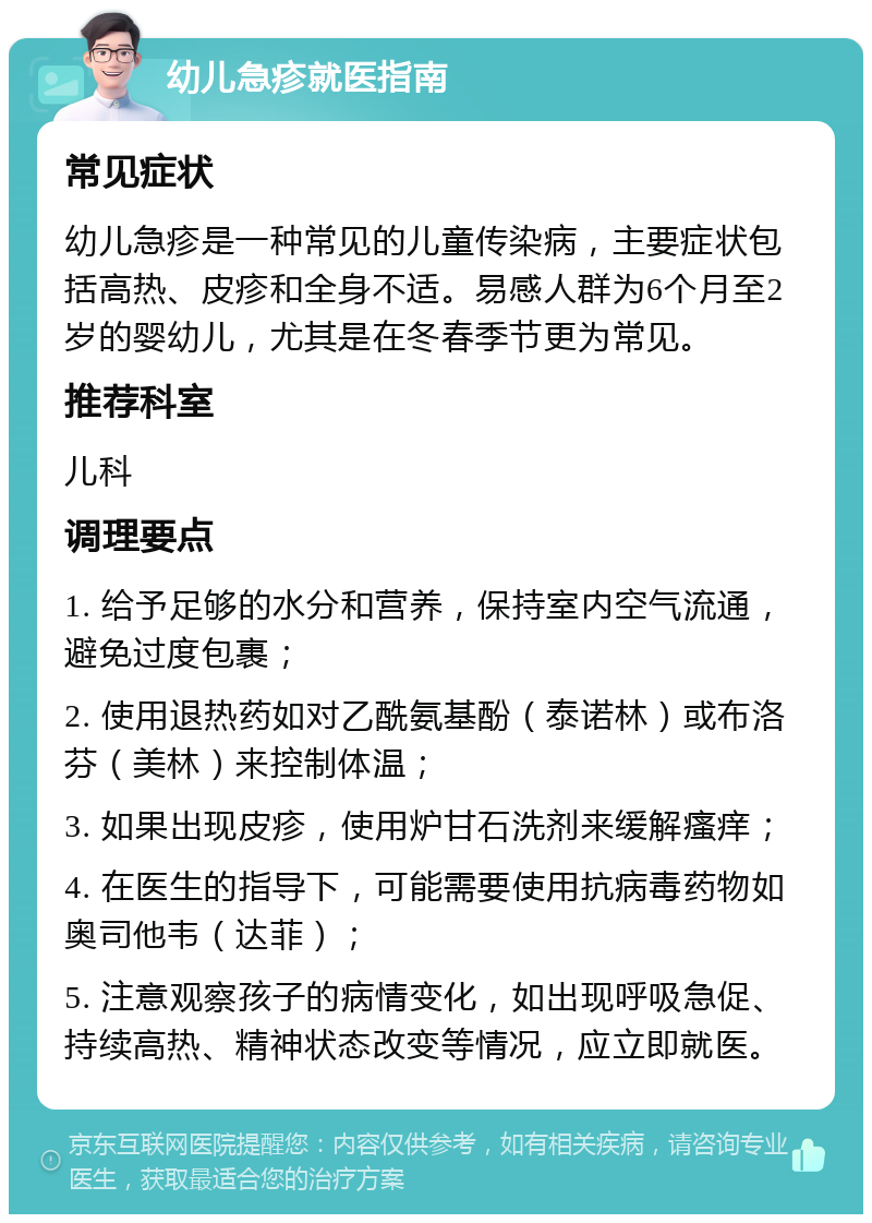 幼儿急疹就医指南 常见症状 幼儿急疹是一种常见的儿童传染病，主要症状包括高热、皮疹和全身不适。易感人群为6个月至2岁的婴幼儿，尤其是在冬春季节更为常见。 推荐科室 儿科 调理要点 1. 给予足够的水分和营养，保持室内空气流通，避免过度包裹； 2. 使用退热药如对乙酰氨基酚（泰诺林）或布洛芬（美林）来控制体温； 3. 如果出现皮疹，使用炉甘石洗剂来缓解瘙痒； 4. 在医生的指导下，可能需要使用抗病毒药物如奥司他韦（达菲）； 5. 注意观察孩子的病情变化，如出现呼吸急促、持续高热、精神状态改变等情况，应立即就医。