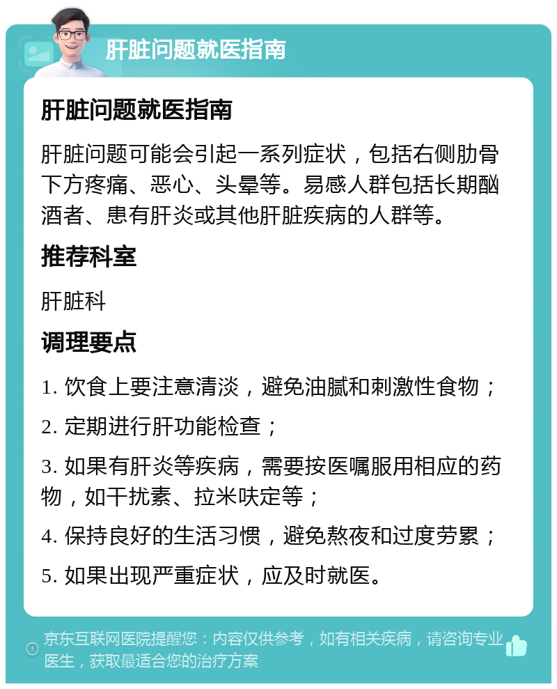 肝脏问题就医指南 肝脏问题就医指南 肝脏问题可能会引起一系列症状，包括右侧肋骨下方疼痛、恶心、头晕等。易感人群包括长期酗酒者、患有肝炎或其他肝脏疾病的人群等。 推荐科室 肝脏科 调理要点 1. 饮食上要注意清淡，避免油腻和刺激性食物； 2. 定期进行肝功能检查； 3. 如果有肝炎等疾病，需要按医嘱服用相应的药物，如干扰素、拉米呋定等； 4. 保持良好的生活习惯，避免熬夜和过度劳累； 5. 如果出现严重症状，应及时就医。