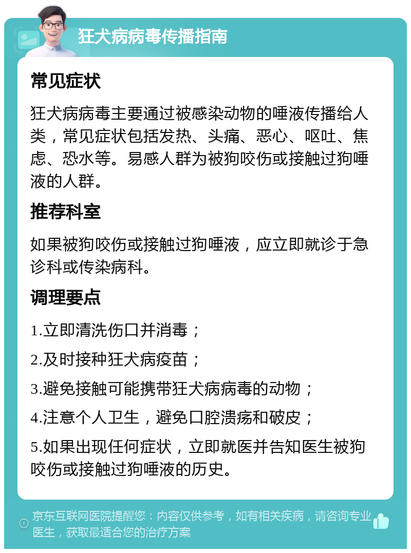 狂犬病病毒传播指南 常见症状 狂犬病病毒主要通过被感染动物的唾液传播给人类，常见症状包括发热、头痛、恶心、呕吐、焦虑、恐水等。易感人群为被狗咬伤或接触过狗唾液的人群。 推荐科室 如果被狗咬伤或接触过狗唾液，应立即就诊于急诊科或传染病科。 调理要点 1.立即清洗伤口并消毒； 2.及时接种狂犬病疫苗； 3.避免接触可能携带狂犬病病毒的动物； 4.注意个人卫生，避免口腔溃疡和破皮； 5.如果出现任何症状，立即就医并告知医生被狗咬伤或接触过狗唾液的历史。