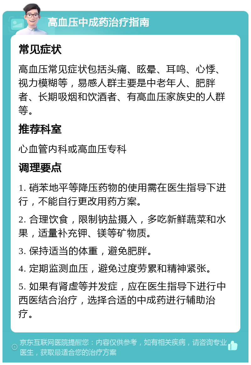 高血压中成药治疗指南 常见症状 高血压常见症状包括头痛、眩晕、耳鸣、心悸、视力模糊等，易感人群主要是中老年人、肥胖者、长期吸烟和饮酒者、有高血压家族史的人群等。 推荐科室 心血管内科或高血压专科 调理要点 1. 硝苯地平等降压药物的使用需在医生指导下进行，不能自行更改用药方案。 2. 合理饮食，限制钠盐摄入，多吃新鲜蔬菜和水果，适量补充钾、镁等矿物质。 3. 保持适当的体重，避免肥胖。 4. 定期监测血压，避免过度劳累和精神紧张。 5. 如果有肾虚等并发症，应在医生指导下进行中西医结合治疗，选择合适的中成药进行辅助治疗。