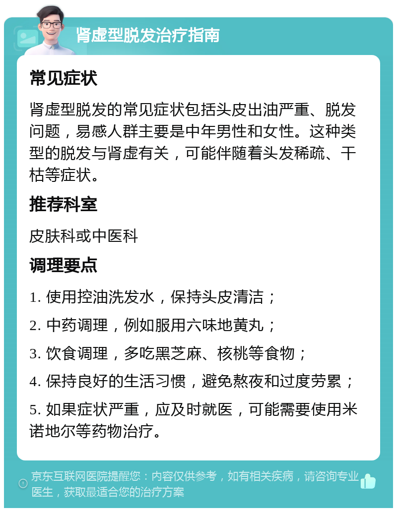 肾虚型脱发治疗指南 常见症状 肾虚型脱发的常见症状包括头皮出油严重、脱发问题，易感人群主要是中年男性和女性。这种类型的脱发与肾虚有关，可能伴随着头发稀疏、干枯等症状。 推荐科室 皮肤科或中医科 调理要点 1. 使用控油洗发水，保持头皮清洁； 2. 中药调理，例如服用六味地黄丸； 3. 饮食调理，多吃黑芝麻、核桃等食物； 4. 保持良好的生活习惯，避免熬夜和过度劳累； 5. 如果症状严重，应及时就医，可能需要使用米诺地尔等药物治疗。