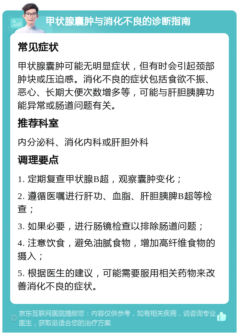 甲状腺囊肿与消化不良的诊断指南 常见症状 甲状腺囊肿可能无明显症状，但有时会引起颈部肿块或压迫感。消化不良的症状包括食欲不振、恶心、长期大便次数增多等，可能与肝胆胰脾功能异常或肠道问题有关。 推荐科室 内分泌科、消化内科或肝胆外科 调理要点 1. 定期复查甲状腺B超，观察囊肿变化； 2. 遵循医嘱进行肝功、血脂、肝胆胰脾B超等检查； 3. 如果必要，进行肠镜检查以排除肠道问题； 4. 注意饮食，避免油腻食物，增加高纤维食物的摄入； 5. 根据医生的建议，可能需要服用相关药物来改善消化不良的症状。