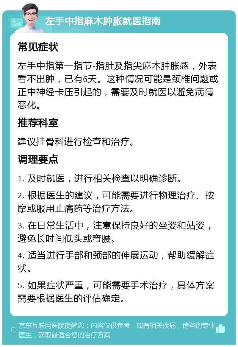 左手中指麻木肿胀就医指南 常见症状 左手中指第一指节-指肚及指尖麻木肿胀感，外表看不出肿，已有6天。这种情况可能是颈椎问题或正中神经卡压引起的，需要及时就医以避免病情恶化。 推荐科室 建议挂骨科进行检查和治疗。 调理要点 1. 及时就医，进行相关检查以明确诊断。 2. 根据医生的建议，可能需要进行物理治疗、按摩或服用止痛药等治疗方法。 3. 在日常生活中，注意保持良好的坐姿和站姿，避免长时间低头或弯腰。 4. 适当进行手部和颈部的伸展运动，帮助缓解症状。 5. 如果症状严重，可能需要手术治疗，具体方案需要根据医生的评估确定。