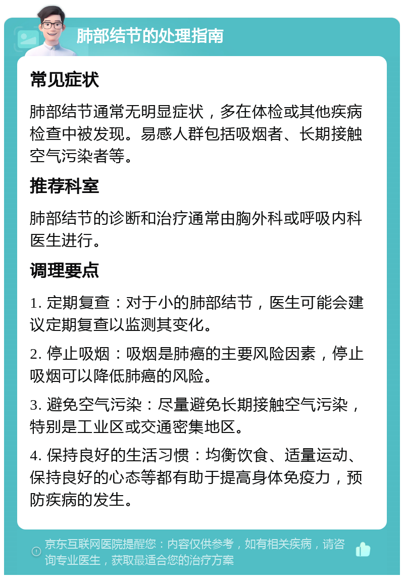 肺部结节的处理指南 常见症状 肺部结节通常无明显症状，多在体检或其他疾病检查中被发现。易感人群包括吸烟者、长期接触空气污染者等。 推荐科室 肺部结节的诊断和治疗通常由胸外科或呼吸内科医生进行。 调理要点 1. 定期复查：对于小的肺部结节，医生可能会建议定期复查以监测其变化。 2. 停止吸烟：吸烟是肺癌的主要风险因素，停止吸烟可以降低肺癌的风险。 3. 避免空气污染：尽量避免长期接触空气污染，特别是工业区或交通密集地区。 4. 保持良好的生活习惯：均衡饮食、适量运动、保持良好的心态等都有助于提高身体免疫力，预防疾病的发生。