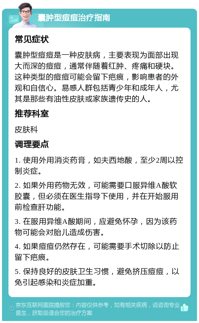 囊肿型痘痘治疗指南 常见症状 囊肿型痘痘是一种皮肤病，主要表现为面部出现大而深的痘痘，通常伴随着红肿、疼痛和硬块。这种类型的痘痘可能会留下疤痕，影响患者的外观和自信心。易感人群包括青少年和成年人，尤其是那些有油性皮肤或家族遗传史的人。 推荐科室 皮肤科 调理要点 1. 使用外用消炎药膏，如夫西地酸，至少2周以控制炎症。 2. 如果外用药物无效，可能需要口服异维A酸软胶囊，但必须在医生指导下使用，并在开始服用前检查肝功能。 3. 在服用异维A酸期间，应避免怀孕，因为该药物可能会对胎儿造成伤害。 4. 如果痘痘仍然存在，可能需要手术切除以防止留下疤痕。 5. 保持良好的皮肤卫生习惯，避免挤压痘痘，以免引起感染和炎症加重。