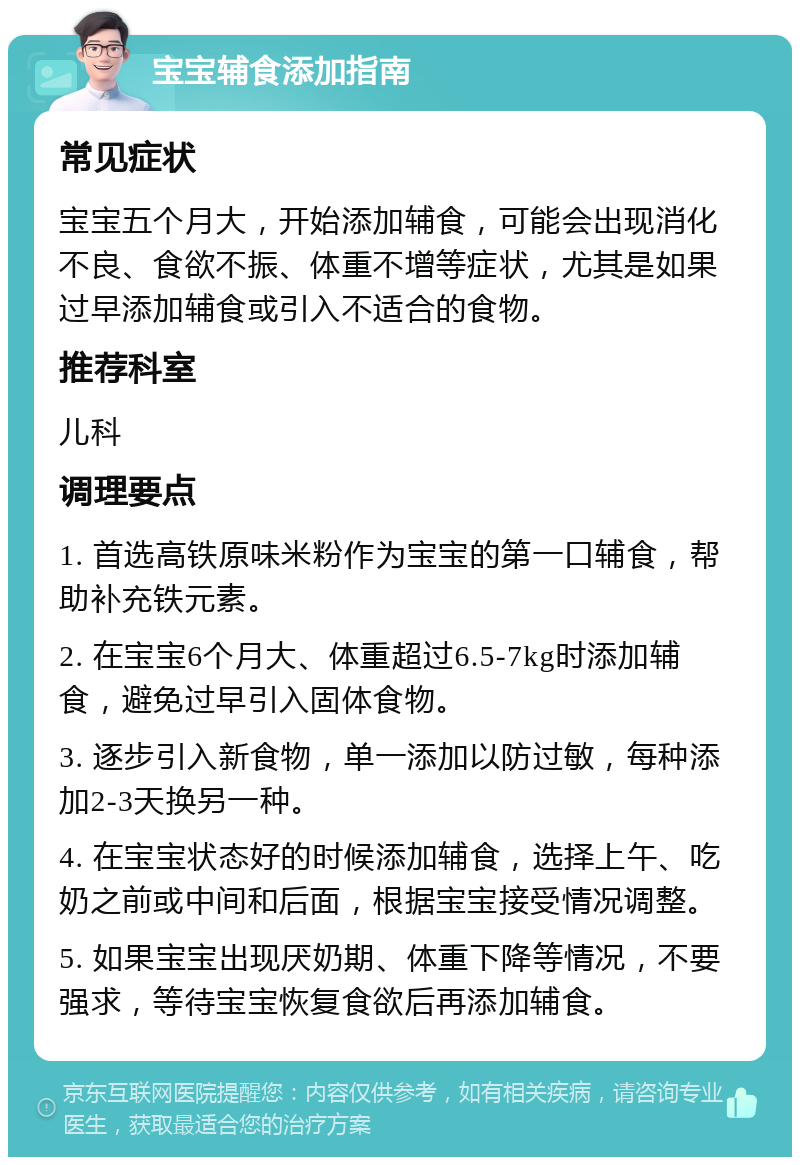 宝宝辅食添加指南 常见症状 宝宝五个月大，开始添加辅食，可能会出现消化不良、食欲不振、体重不增等症状，尤其是如果过早添加辅食或引入不适合的食物。 推荐科室 儿科 调理要点 1. 首选高铁原味米粉作为宝宝的第一口辅食，帮助补充铁元素。 2. 在宝宝6个月大、体重超过6.5-7kg时添加辅食，避免过早引入固体食物。 3. 逐步引入新食物，单一添加以防过敏，每种添加2-3天换另一种。 4. 在宝宝状态好的时候添加辅食，选择上午、吃奶之前或中间和后面，根据宝宝接受情况调整。 5. 如果宝宝出现厌奶期、体重下降等情况，不要强求，等待宝宝恢复食欲后再添加辅食。