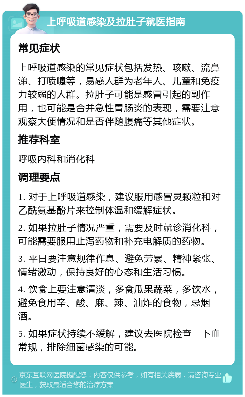 上呼吸道感染及拉肚子就医指南 常见症状 上呼吸道感染的常见症状包括发热、咳嗽、流鼻涕、打喷嚏等，易感人群为老年人、儿童和免疫力较弱的人群。拉肚子可能是感冒引起的副作用，也可能是合并急性胃肠炎的表现，需要注意观察大便情况和是否伴随腹痛等其他症状。 推荐科室 呼吸内科和消化科 调理要点 1. 对于上呼吸道感染，建议服用感冒灵颗粒和对乙酰氨基酚片来控制体温和缓解症状。 2. 如果拉肚子情况严重，需要及时就诊消化科，可能需要服用止泻药物和补充电解质的药物。 3. 平日要注意规律作息、避免劳累、精神紧张、情绪激动，保持良好的心态和生活习惯。 4. 饮食上要注意清淡，多食瓜果蔬菜，多饮水，避免食用辛、酸、麻、辣、油炸的食物，忌烟酒。 5. 如果症状持续不缓解，建议去医院检查一下血常规，排除细菌感染的可能。