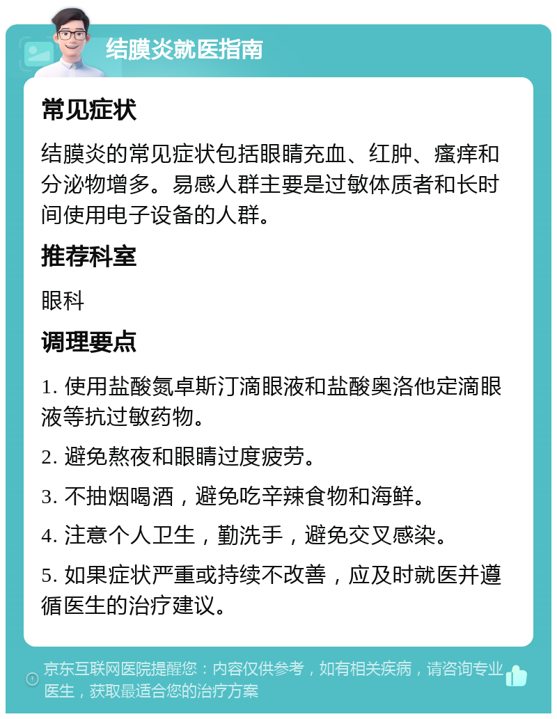 结膜炎就医指南 常见症状 结膜炎的常见症状包括眼睛充血、红肿、瘙痒和分泌物增多。易感人群主要是过敏体质者和长时间使用电子设备的人群。 推荐科室 眼科 调理要点 1. 使用盐酸氮卓斯汀滴眼液和盐酸奥洛他定滴眼液等抗过敏药物。 2. 避免熬夜和眼睛过度疲劳。 3. 不抽烟喝酒，避免吃辛辣食物和海鲜。 4. 注意个人卫生，勤洗手，避免交叉感染。 5. 如果症状严重或持续不改善，应及时就医并遵循医生的治疗建议。