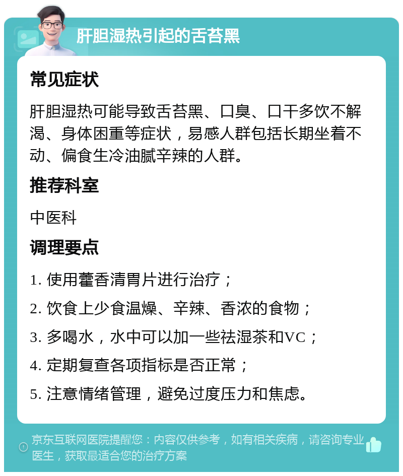 肝胆湿热引起的舌苔黑 常见症状 肝胆湿热可能导致舌苔黑、口臭、口干多饮不解渴、身体困重等症状，易感人群包括长期坐着不动、偏食生冷油腻辛辣的人群。 推荐科室 中医科 调理要点 1. 使用藿香清胃片进行治疗； 2. 饮食上少食温燥、辛辣、香浓的食物； 3. 多喝水，水中可以加一些祛湿茶和VC； 4. 定期复查各项指标是否正常； 5. 注意情绪管理，避免过度压力和焦虑。