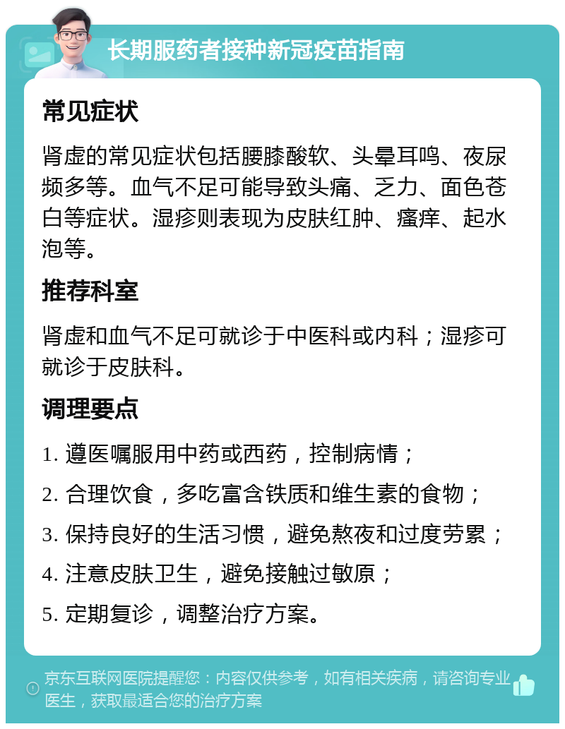 长期服药者接种新冠疫苗指南 常见症状 肾虚的常见症状包括腰膝酸软、头晕耳鸣、夜尿频多等。血气不足可能导致头痛、乏力、面色苍白等症状。湿疹则表现为皮肤红肿、瘙痒、起水泡等。 推荐科室 肾虚和血气不足可就诊于中医科或内科；湿疹可就诊于皮肤科。 调理要点 1. 遵医嘱服用中药或西药，控制病情； 2. 合理饮食，多吃富含铁质和维生素的食物； 3. 保持良好的生活习惯，避免熬夜和过度劳累； 4. 注意皮肤卫生，避免接触过敏原； 5. 定期复诊，调整治疗方案。